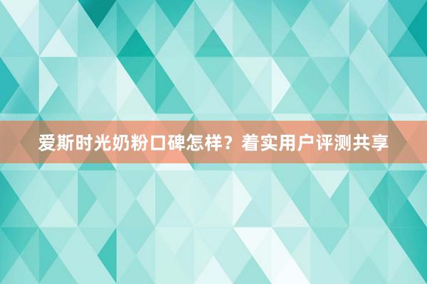 爱斯时光奶粉口碑怎样？着实用户评测共享